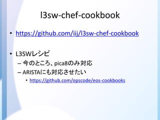 l3sw-chef-cookbook
• https://github.com/iij/l3sw-chef-cookbook
• L3SWレシピ
– 今のところ、pica8のみ対応
– ARISTAにも対応させたい
• https://github.com/opscode/eos-cookbooks
 