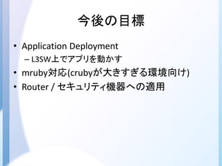 今後の目標
• Application Deployment
– L3SW上でアプリを動かす
• mruby対応(crubyが大きすぎる環境向け)
• Router / セキュリティ機器への適用
 