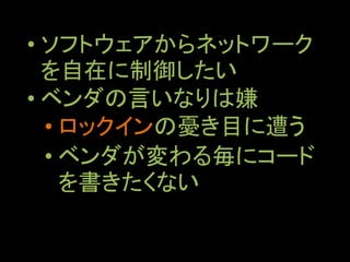• ソフトウェアからネットワーク
を自在に制御したい
• ベンダの言いなりは嫌
• ロックインの憂き目に遭う
• ベンダが変わる毎にコード
を書きたくない
 