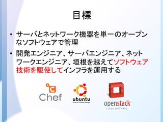 目標
• サーバとネットワーク機器を単一のオープン
なソフトウェアで管理
• 開発エンジニア、サーバエンジニア、ネット
ワークエンジニア、垣根を越えてソフトウェア
技術を駆使してインフラを運用する
 