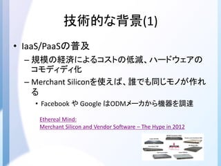 技術的な背景(1)
• IaaS/PaaSの普及
– 規模の経済によるコストの低減、ハードウェアの
コモディディ化
– Merchant Siliconを使えば、誰でも同じモノが作れ
る
• Facebook や Google はODMメーカから機器を調達
Ethereal Mind:
Merchant Silicon and Vendor Software – The Hype in 2012
 