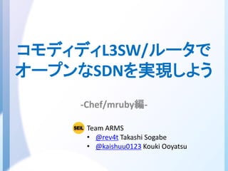 コモディディL3SW/ルータで
オープンなSDNを実現しよう
-Chef/mruby編-
Team ARMS
• @rev4t Takashi Sogabe
• @kaishuu0123 Kouki Ooyatsu
 