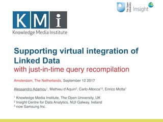 Supporting virtual integration of
Linked Data
with just-in-time query recompilation
Amsterdam, The Netherlands, September 12 2017
Alessandro Adamou1, Mathieu d’Aquin2, Carlo Allocca13, Enrico Motta1
1 Knowledge Media Institute, The Open University, UK
2 Insight Centre for Data Analytics, NUI Galway, Ireland
3 now Samsung Inc.
 