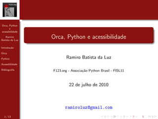 Orca, Python
      e
acessibilidade

   Ramiro
Batista da Luz
                 Orca, Python e acessibilidade
Introdu¸˜o
       ca

Orca

Python                   Ramiro Batista da Luz
Acessibilidade

Bibliograﬁa      F123.org - Associa¸˜o Python Brasil - FISL11
                                   ca



                          22 de julho de 2010



                        ramiroluz@gmail.com
  1 / 13
 
