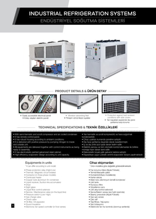 • With semi-hermetic and scroll compressor and air cooled condenser.
• It has remote control panel.
• It has robust housing according to ambient conditions.
• It is delivered with positive pressure by pumping nitrogen to inside
and outside unit.
• All equipments are delivered together with control instruments as being
ready to assembly.
• It has electrostatic painted galvanized steel cabinet.
• High efficiency evaporator design according to unit capacity.
• Faz koruma rölesi (Alçak/Yüksek)
• Termik/Manyetik şalter
• Kontaktör(trifaze modellerde)
• Karter ısıtıcısı
• Bakır boru alüminyum lamelli kondanser
• Likit tankı
• Kurutucu filtre
• Gözetleme camı
• Likit akış kontrol selonoidi
• Servis/Bakım vanası (sıvı hattı üzerinde)
• Basınç presostatı (Alçak/Yüksek)
• Gaz şarj vanası
• Çek valf
• Yağ filtresi, Yağ ayırıcı
• Ses İzolasyonu
• Elektronik fan hız kontrolü (donmuş serilerde)
• Phase protection relay (High/Low)
• Thermal / Magnetic circuit breaker
• Contactor (in three-phase models)
• Crankcase heater
• Copper tube aluminium fin condenser
• Liquid receiver, Suction line accumulator
• Dryer
• Sight glass
• Liquid flow control solenoid
• Service / Maintenance valve (on the liquid line)
• Pressure switch (Low/ High)
• Gas charge valve
• Check valve
• Oil filter, Oil separator
• Sound Insulation
• Electronic fan speed controller (in frost series)
• Yarı hermetik ve scroll kompresörlü ve hava soğutmalı
kondenserlidir.
• Cihaz uzaktan kumanda paneline sahiptir.
• Dış hava şartlarına dayanıklı olarak kasetlenmiştir.
• İç ve dış ünite azot şarjlı olarak teslim edilir.
• Elektrik panosu ve tüm otomatik kontrol elemanları ile birlikte
montaja hazır olarak sevk edilir.
• Elekrostatik boyalı çelik galvaniz kabine sahiptir.
• Kapasiteye uygun yüksek verimli evaporatör dizaynı yapılmaktadır.
PRODUCT DETAILS & ÜRÜN DETAY
TECHNICAL SPECIFICATIONS & TEKNİK ÖZELLİKLERİ
• Vibration absorbing feet
• Titreşim sönümleyici ayaklar
• Protection against hard ambient
conditions with side covers
• Yan kapakları sayesinde dış çevre
şartlarına karşı koruma
• Easily accessible electrical panel
• Kolay ulaşılan elektrik paneli
Equipments in units
* It can differ according to unit model
Cihaz ekipmanları
* Ürün modeline göre değişiklik gösterebilmektedir.
ENDÜSTRİYEL SOĞUTMA SİSTEMLERİ
INDUSTRIAL REFRIGERATION SYSTEMS
9
 