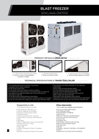 • It is manufactured with semi-hermetic or screw type
compressor and air cooled condenser.
• It has remote control panel.
• It has robust housing according to ambient conditions.
• It is delivered with positive pressure by pumping nitrogen to outside unit.
• All equipments are delivered together with control instruments as
being ready to assembly
• It has electrostatic painted galvanized steel cabinet.
• It produces with high efficiency evaporator design according to unit capacity.
• It can be manufactured with ceiling type or ground type evaporator design.
• Faz koruma rölesi (Alçak/Yüksek)
• Termik/Manyetik Şalter
• Kontaktör(trifaze modellerde)
• Karter ısıtıcısı
• Bakır boru alüminyum lamelli kondanser
• Likit tankı, Likit akış kontrol selonoidi
• Kurutucu filtre
• Gözetleme camı
• Servis/Bakım vanası (sıvı hattı üzerinde)
• Basınç presostatı (Alçak/Yüksek)
• Gaz şarj vanası
• Çek valf
• Yağ filtresi, Yağ ayırıcı, Yağ deposu, Yağ regülatörü
• Invertör
• Elektronik fan hız kontrolü (donmuş serilerde)
• Phase protection relay(High/Low)
• Thermal / Magnetic circuit breaker
• Contactor (in three-phase models)
• Crankcase heater
• Copper tube aluminium fin condenser
• Liquid receiver, Liquid flow control solenoid
• Dryer
• Sight glass
• Service / Maintenance valve (on the liquid line)
• Pressure switch (Low / High)
• Gas charge valve
• Check valve
• Oil filter, Oil separator, Oil tank, Oil regulator
• Invertor
• Electronic fan speed controller (in frost series)
• Yarı hermetik veya vidalı kompresörlü ve hava soğutmalı
kondenserlidir.
• Cihaz uzaktan kumanda paneline sahiptir.
• Dış hava şartlarına dayanıklı olarak kasetlenmiştir.
• İç ve dış ünite azot şarjlı olarak teslim edilir.
• Elektrik panosu ve tüm otomatik kontrol elemanları ile
birlikte montaja hazır olarak sevk edilir.
• Elekrostatik boyalı çelik galvaniz kabine sahiptir.
• Kapasiteye uygun yüksek verimli evaporatör dizaynı yapılmaktadır.
• İhtiyaca göre yer tipi veya tavan tipi evaporatör seçeneği vardır.
PRODUCT DETAILS & ÜRÜN DETAY
TECHNICAL SPECIFICATIONS & TEKNİK ÖZELLİKLERİ
• Vibration absorbing feet
• Titreşim sönümleyici ayaklar
• Special hangers for easy installation
• Montaj Kolaylığı sağlayan özel askılar
• Ceiling or floor type evaporator models
• Tavana ve zemine montaj yapılabilen
evaporatör modelleri
Equipments in units
* It can differ according to unit model
Cihaz ekipmanları
* Ürün modeline göre değişiklik gösterebilmektedir.
ŞOKLAMA ÜNİTESİ
BLAST FREEZER
15
 