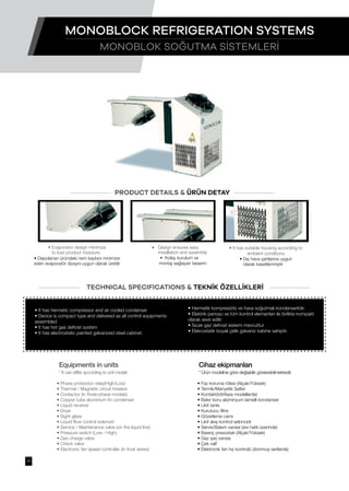 • It has hermetic compressor and air cooled condenser
• Device is compact type and delivered as all control equipments
assembled
• It has hot gas defrost system
• It has electrostatic painted galvanized steel cabinet.
• Faz koruma rölesi (Alçak/Yüksek)
• Termik/Manyetik Şalter
• Kontaktör(trifaze modellerde)
• Bakır boru alüminyum lamelli kondanser
• Likit tankı
• Kurutucu filtre
• Gözetleme camı
• Likit akış kontrol selonoidi
• Servis/Bakım vanası (sıvı hattı üzerinde)
• Basınç presostatı (Alçak/Yüksek)
• Gaz şarj vanası
• Çek valf
• Elektronik fan hız kontrolü (donmuş serilerde)
• Phase protection relay(High/Low)
• Thermal / Magnetic circuit breaker
• Contactor (in three-phase models)
• Copper tube aluminium fin condenser
• Liquid receiver
• Dryer
• Sight glass
• Liquid flow control solenoid
• Service / Maintenance valve (on the liquid line)
• Pressure switch (Low / High)
• Gas charge valve
• Check valve
• Electronic fan speed controller (in frost series)
• Hermetik kompresörlü ve hava soğutmalı kondenserlidir.
• Elektrik panosu ve tüm kontrol elemanları ile birlikte kompakt
olarak sevk edilir.
• Sıcak gaz defrost sistemi mevcuttur
• Elekrostatik boyalı çelik galvaniz kabine sahiptir.
PRODUCT DETAILS & ÜRÜN DETAY
TECHNICAL SPECIFICATIONS & TEKNİK ÖZELLİKLERİ
• Design ensures easy
installation and assembly
• Kolay kurulum ve
montaj sağlayan tasarım
• It has suitable housing according to
ambient conditions
• Dış hava şartlarına uygun
olarak kasetlenmiştir
• Evaporator design minimize
to loss product moisture.
• Depolanan üründeki nem kaybını minimize
eden evaporatör dizaynı uygun olarak üretilir
Equipments in units
* It can differ according to unit model
Cihaz ekipmanları
* Ürün modeline göre değişiklik gösterebilmektedir.
MONOBLOK SOĞUTMA SİSTEMLERİ
MONOBLOCK REFRIGERATION SYSTEMS
17
 
