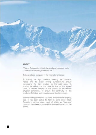 3
ABOUT
" Tekop Refrigeration tries to be a reliable company for its
customers in the refrigeration sector. "
To be a reliable company in the international trades:
To identify the right products meeting the customer
needs and to avoid wrong purchases.To ensure
purchasing the right product for the right price. To
ensure the delivery at the place in time on the agreed
date. To ensure delivery of the product in the desired
physical conditions. To ensure the continuity of the
products.To follow up innovations and the technology.
With its trade partners in 5 countries and almost 50 employ-
ees, it has been active to fulfill its tasks since 2000.
Projects in various sizes, most of which are "turn-key"
projects, have been completed in 46 countries around the
world..
 