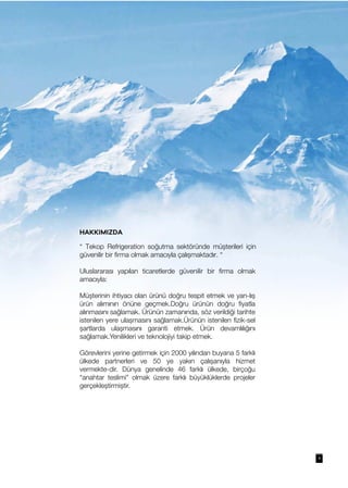 4
HAKKIMIZDA
“ Tekop Refrigeration soğutma sektöründe müşterileri için
güvenilir bir firma olmak amacıyla çalışmaktadır. “
Uluslararası yapılan ticaretlerde güvenilir bir firma olmak
amacıyla:
Müşterinin ihtiyacı olan ürünü doğru tespit etmek ve yan-lış
ürün alımının önüne geçmek.Doğru ürünün doğru fiyatla
alınmasını sağlamak. Ürünün zamanında, söz verildiği tarihte
istenilen yere ulaşmasını sağlamak.Ürünün istenilen fizik-sel
şartlarda ulaşmasını garanti etmek. Ürün devamlılığını
sağlamak.Yenilikleri ve teknolojiyi takip etmek.
Görevlerini yerine getirmek için 2000 yılından buyana 5 farklı
ülkede partnerleri ve 50 ye yakın çalışanıyla hizmet
vermekte-dir. Dünya genelinde 46 farklı ülkede, birçoğu
“anahtar teslimi” olmak üzere farklı büyüklüklerde projeler
gerçekleştirmiştir.
 