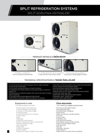• The feet protect the units from wet floors
• Islak zeminden cihazı koruyan ayaklar
• Cabin ensures easy maintenance
• Kolay bakım olanağı sağlayan dış kabin
• Weather - resistant fans
• Dış hava şartlarına dayanıklı fanlar
• It is with hermetic and scroll compressor and air cooled condenser.
• It has remote control panel.
• It has robust housing according to ambient conditions.
• It’s delivered with positive pressure by pumping nitrogen to inside and
outside unit.
• All equipments are delivered together with control instruments as being
ready to assembly.
• It has electrostatic painted galvanized steel cabinet.
• High efficiency evaporator design according to unit capacity.
• Faz koruma rölesi (Alçak/Yüksek)
• Termik/Manyetik şalter
• Kontaktör(trifaze modellerde)
• Karter ısıtıcısı
• Bakır boru alüminyum lamelli kondanser
• Likit tankı
• Kurutucu filtre
• Gözetleme camı
• Likit akış kontrol selonoidi
• Servis/Bakım vanası (sıvı hattı üzerinde)
• Basınç presostatı (Alçak/Yüksek)
• Gaz şarj vanası
• Çek valf
• Yağ filtresi, Yağ ayırıcı
• Ses İzolasyonu
• Elektronik fan hız kontrolü (donmuş serilerde)
• Hermetik ve scroll kompresörlü ve hava soğutmalı kondenserlidir.
• Cihaz uzaktan kumanda paneline sahiptir.
• Dış hava şartlarına dayanıklı olarak kasetlenmiştir.
• İç ve dış ünite azot şarjlı olarak teslim edilir.
• Elektrik panosu ve tüm otomatik kontrol elemanları ile birlikte
montaja hazır olarak sevk edilir.
• Elekrostatik boyalı çelik galvaniz kabine sahiptir.
• Kapasiteye uygun, yüksek verimli
evaporatör dizaynı yapılmaktadır.
SPLİT SOĞUTMA SİSTEMLERİ
SPLIT REFRIGERATION SYSTEMS
PRODUCT DETAILS & ÜRÜN DETAY
TECHNICAL SPECIFICATIONS & TEKNİK ÖZELLİKLERİ
Equipments in units
* It can differ according to unit model
• Phase protection relay (High/Low)
• Thermal / Magnetic circuit breaker
• Contactor( in three-phase models)
• Crankcase heater
• Copper tube aluminium fin condenser
• Liquid receiver
• Dryer
• Sight glass
• Liquid flow control solenoid
• Service / Maintenance valve (on the liquid line)
• Pressure switch(Low/ High)
• Gas charge valve
• Check valve
• Oil filter, Oil separator
• Sound insulation
• Electronic fan speed controller (in frost series)
Cihaz ekipmanları
* Ürün modeline göre değişiklik gösterebilmektedir.
7
 