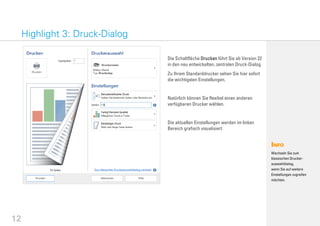 12
Die Schaltfläche Drucken führt Sie ab Version 22
in den neu entwickelten, zentralen Druck-Dialog.
Zu Ihrem Standarddrucker sehen Sie hier sofort
die wichtigsten Einstellungen.
Natürlich können Sie flexibel einen anderen
verfügbaren Drucker wählen.
Die aktuellen Einstellungen werden im linken
Bereich grafisch visualisiert.
Highlight 3: Druck-Dialog
Wechseln Sie zum
klassischen Drucker-
auswahldialog,
wenn Sie auf weitere
Einstellungen zugreifen
möchten.
 