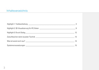 3
Highlight 1: Textbearbeitung ___________________________________________________ 4
Highlight 2: 3D-Visualisierung für IFC-Daten _______________________________________ 8
Highlight 3: Druck-Dialog _____________________________________________________ 12
Zukunftssicher dank neuester Technik __________________________________________ 13
Was ist sonst noch neu? _____________________________________________________ 14
Systemvoraussetzungen _____________________________________________________ 15
Inhaltsverzeichnis
 