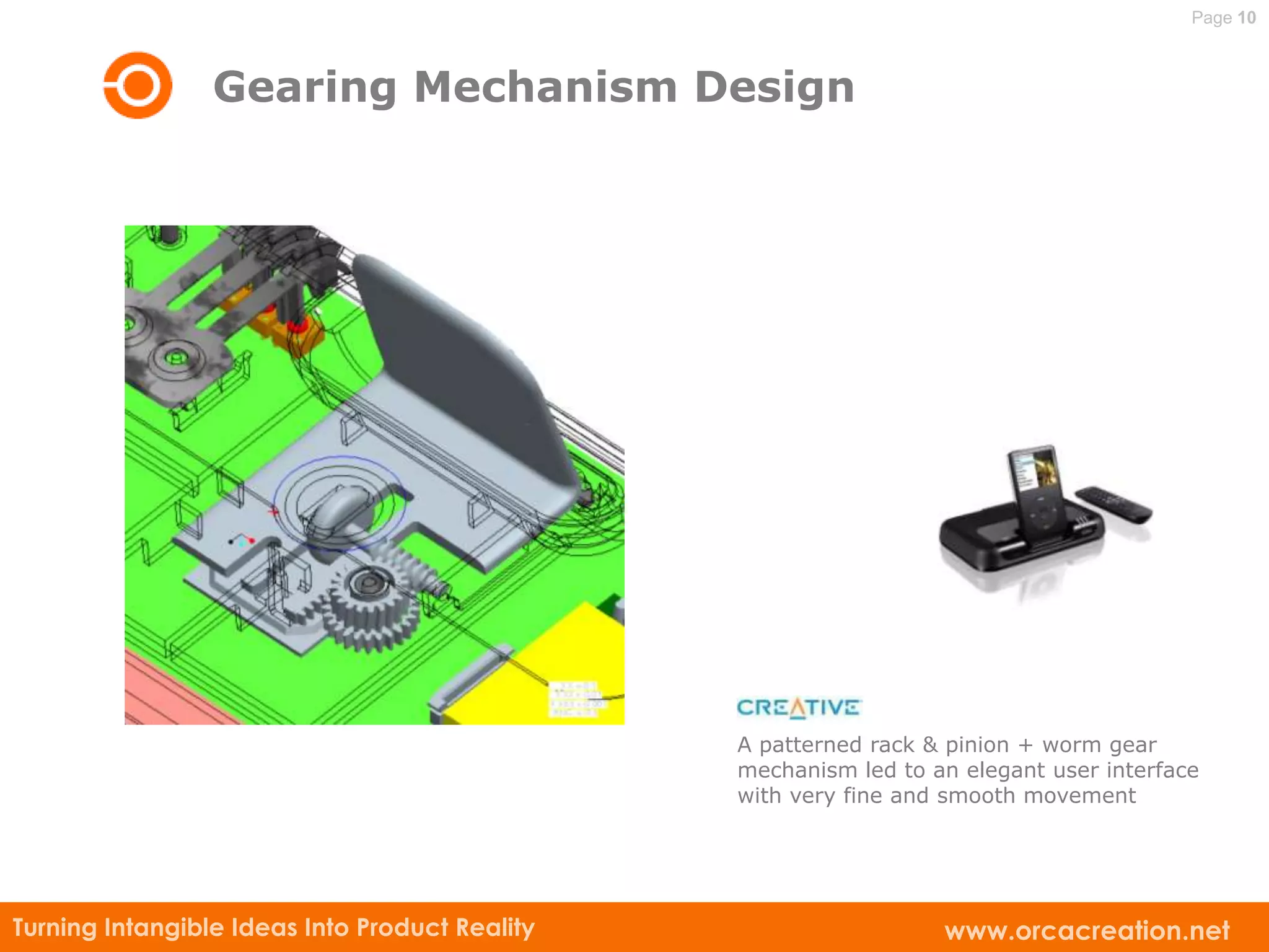 Page 10



                 Gearing Mechanism Design




                                                A patterned rack & pinion + worm gear
                                                mechanism led to an elegant user interface
                                                with very fine and smooth movement




Turning Intangible Ideas Into Product Reality                     www.orcacreation.net
 