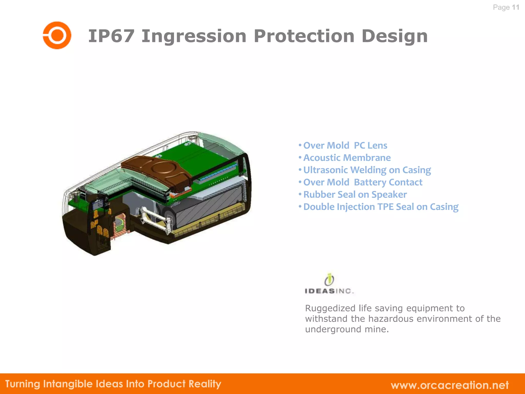 Page 11



                 IP67 Ingression Protection Design




                                                • Over Mold PC Lens
                                                • Acoustic Membrane
                                                • Ultrasonic Welding on Casing
                                                • Over Mold Battery Contact
                                                • Rubber Seal on Speaker
                                                • Double Injection TPE Seal on Casing




                                                 Ruggedized life saving equipment to
                                                 withstand the hazardous environment of the
                                                 underground mine.




Turning Intangible Ideas Into Product Reality                        www.orcacreation.net
 