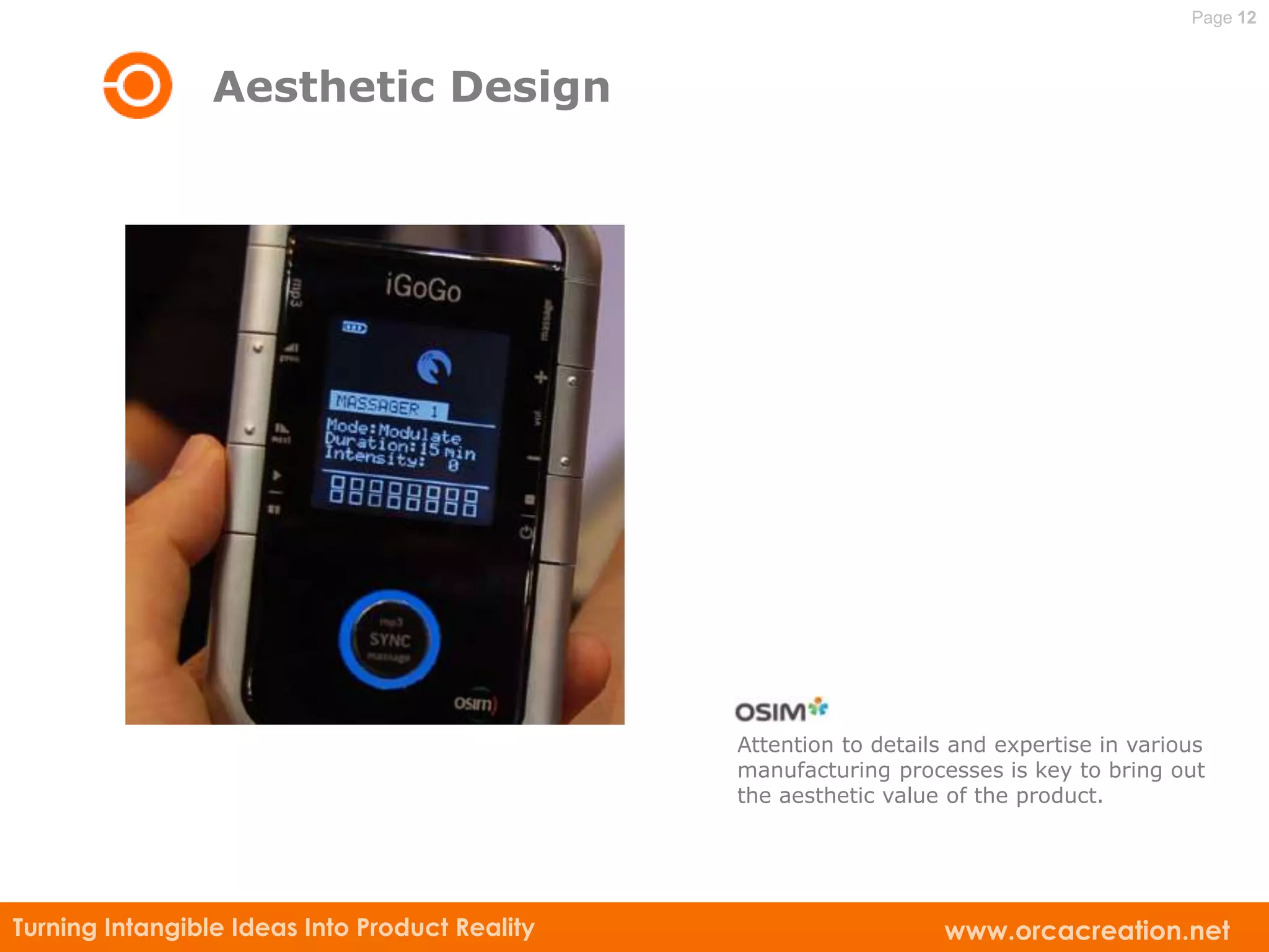 Page 12



                 Aesthetic Design




                                                Attention to details and expertise in various
                                                manufacturing processes is key to bring out
                                                the aesthetic value of the product.




Turning Intangible Ideas Into Product Reality                      www.orcacreation.net
 