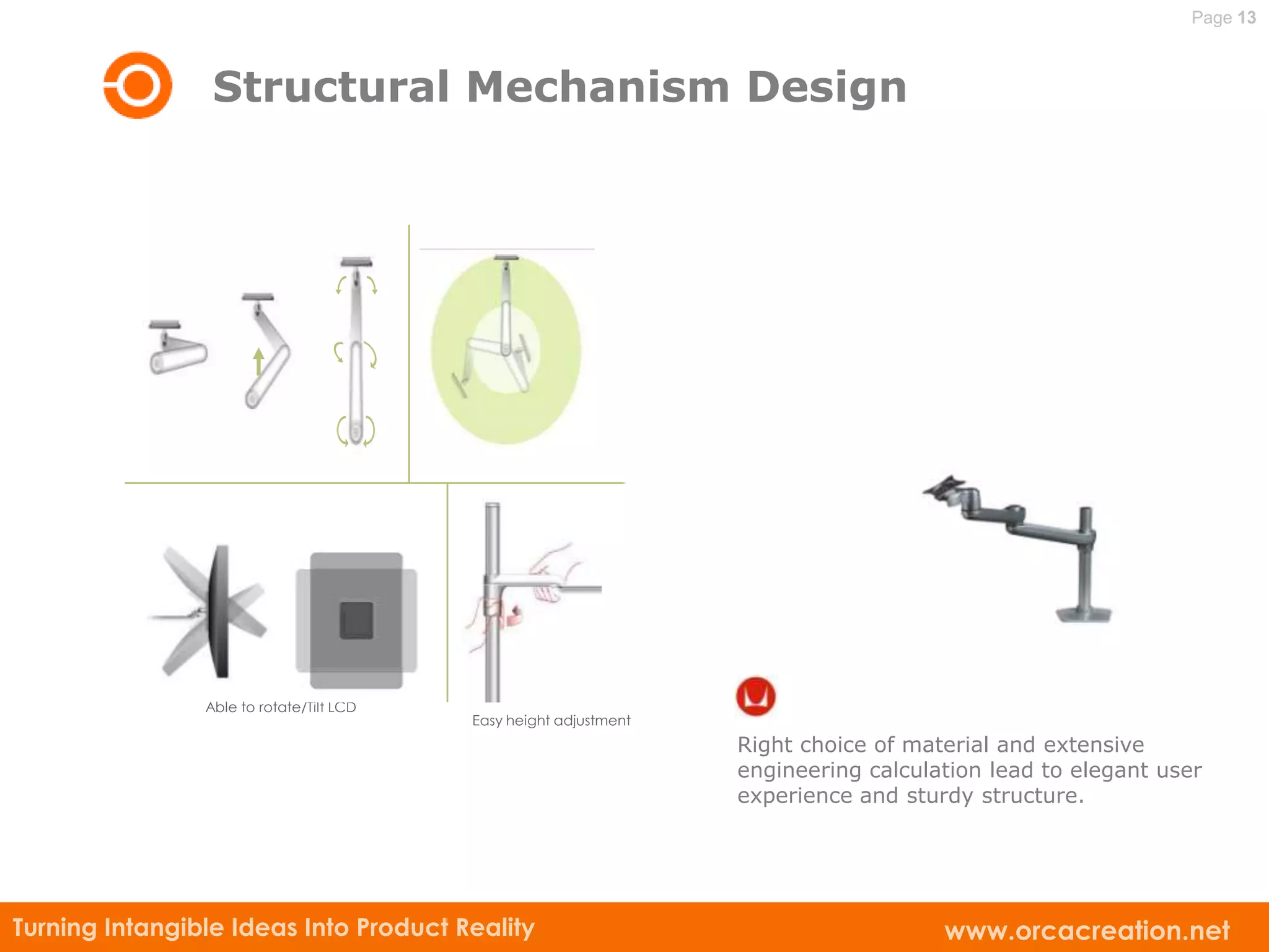 Page 13



                 Structural Mechanism Design




                Able to rotate/Tilt LCD
                                          Easy height adjustment
                                                                   Right choice of material and extensive
                                                                   engineering calculation lead to elegant user
                                                                   experience and sturdy structure.




Turning Intangible Ideas Into Product Reality                                         www.orcacreation.net
 