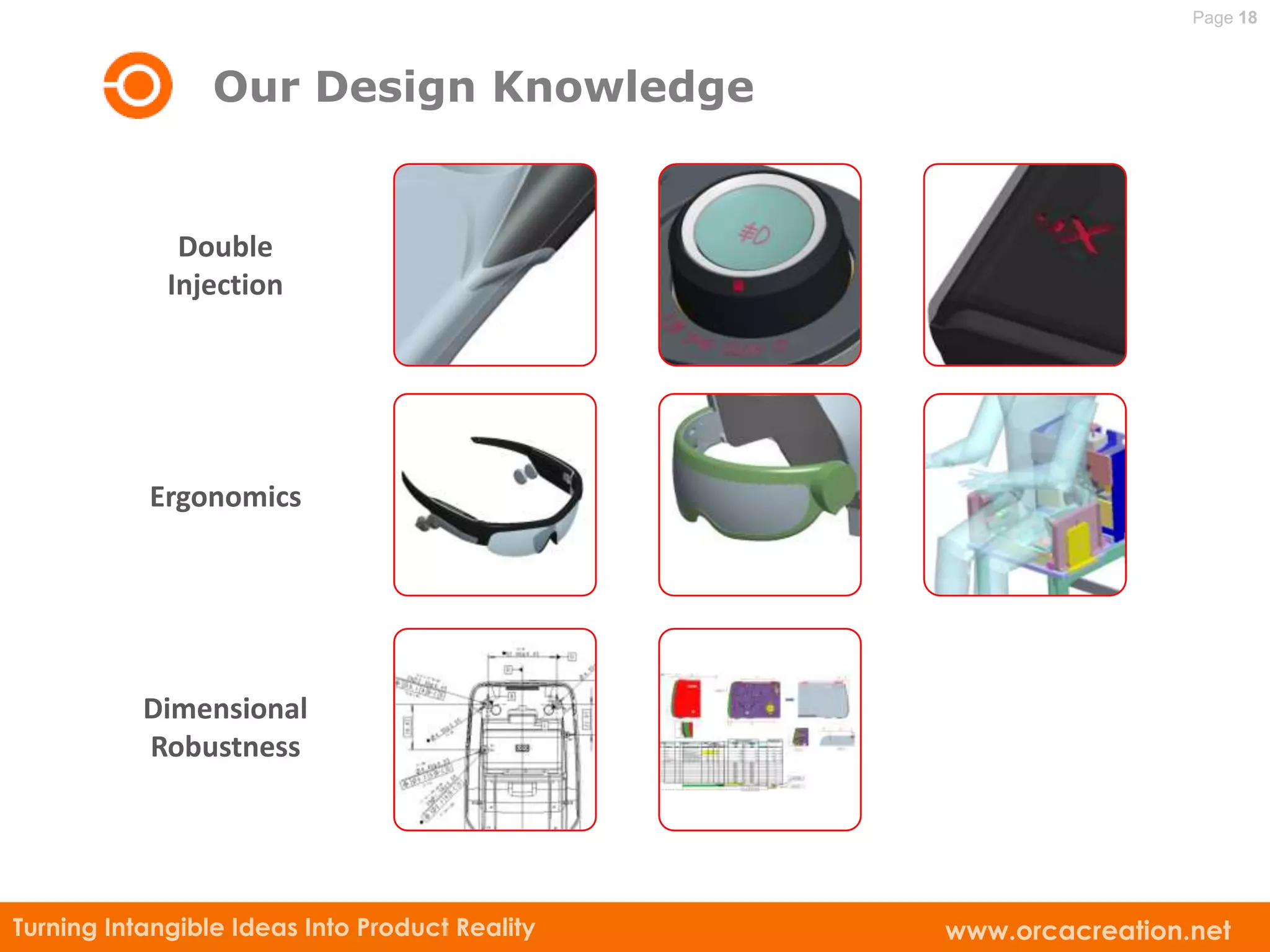 Page 18



                 Our Design Knowledge


              Double
             Injection




           Ergonomics




           Dimensional
           Robustness




Turning Intangible Ideas Into Product Reality   www.orcacreation.net
 