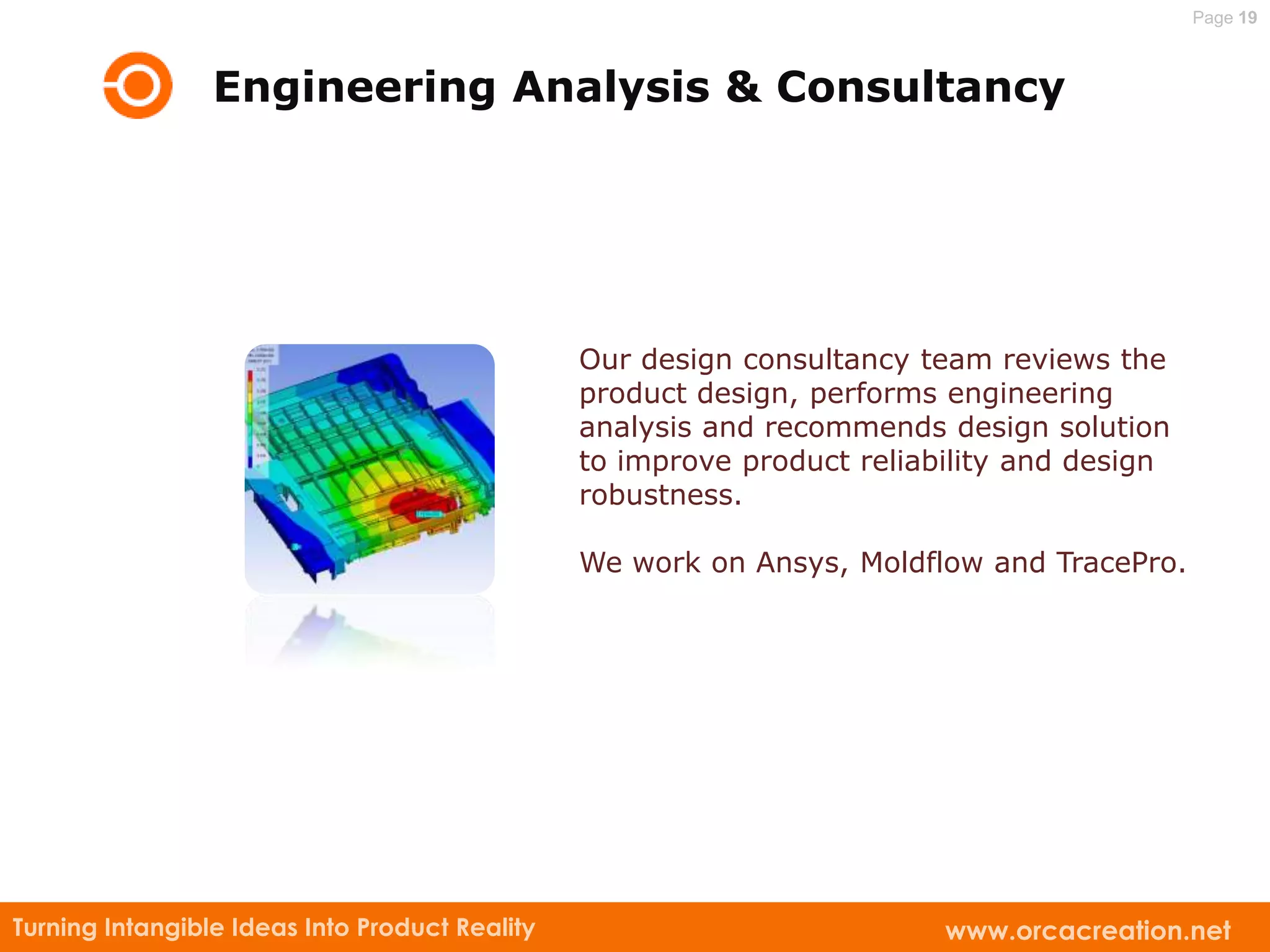 Page 19



                 Engineering Analysis & Consultancy




                                                Our design consultancy team reviews the
                                                product design, performs engineering
                                                analysis and recommends design solution
                                                to improve product reliability and design
                                                robustness.

                                                We work on Ansys, Moldflow and TracePro.




Turning Intangible Ideas Into Product Reality                            www.orcacreation.net
 