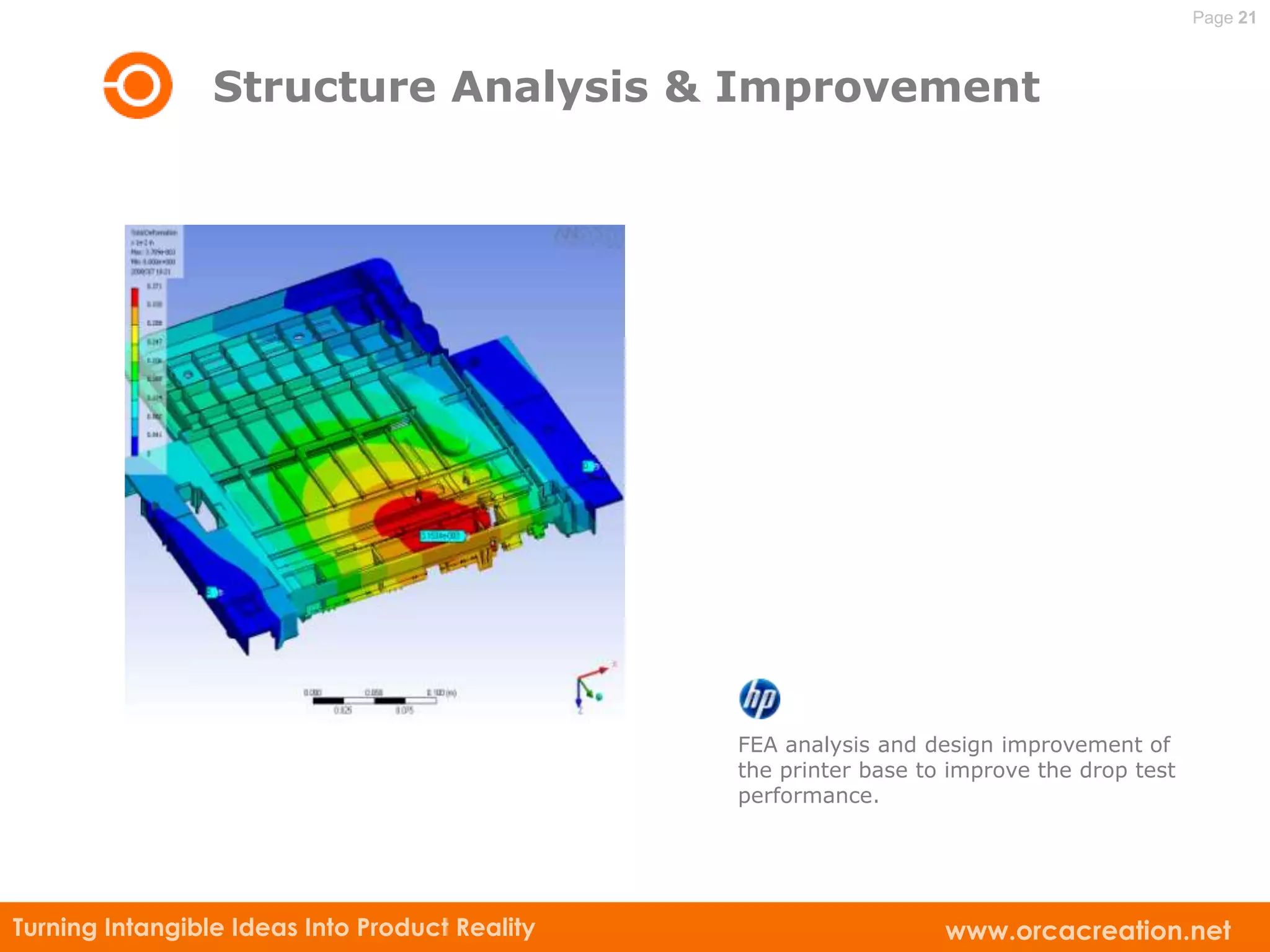 Page 21



                 Structure Analysis & Improvement




                                                FEA analysis and design improvement of
                                                the printer base to improve the drop test
                                                performance.




Turning Intangible Ideas Into Product Reality                      www.orcacreation.net
 