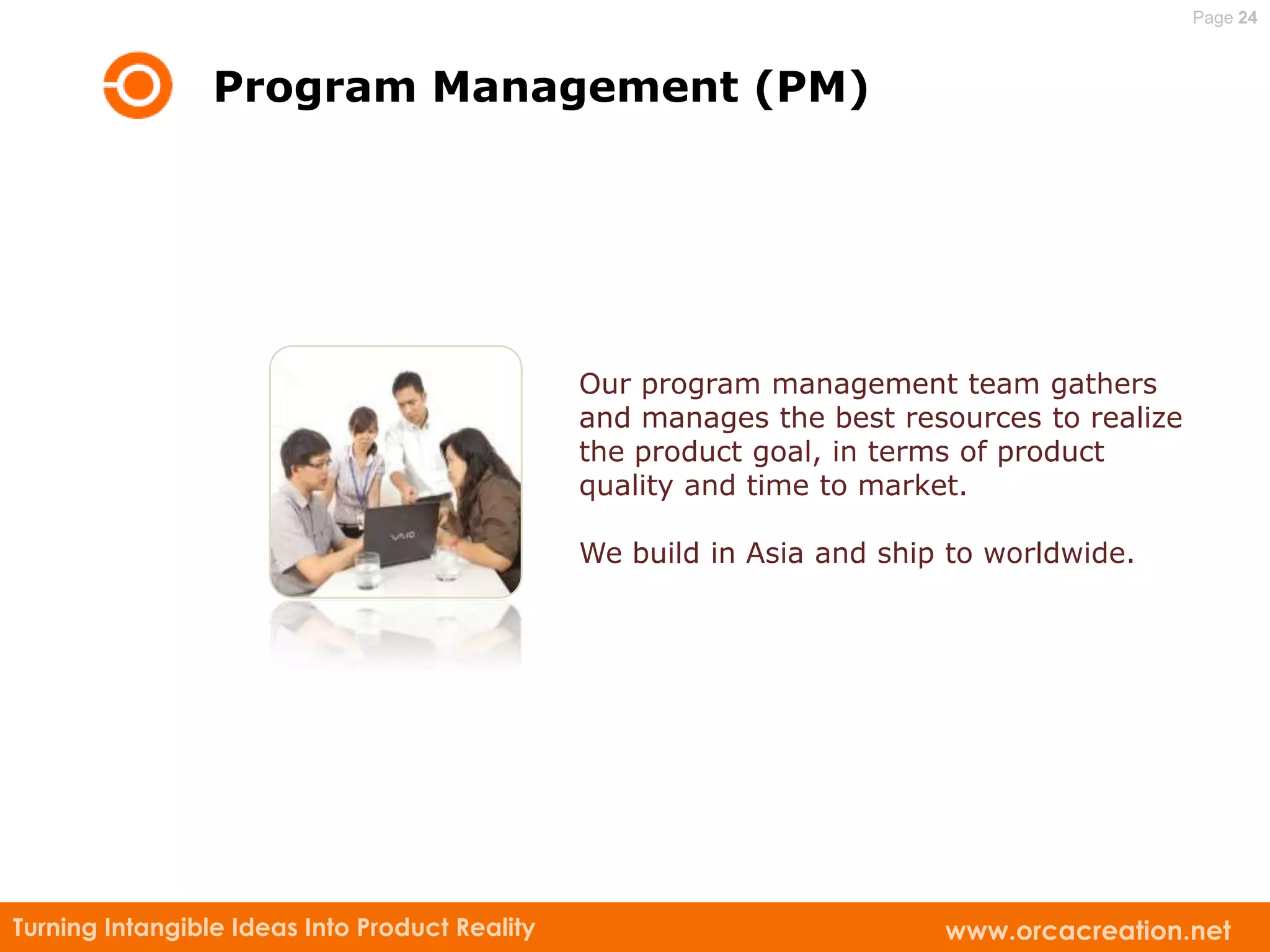 Page 24



                 Program Management (PM)




                                                Our program management team gathers
                                                and manages the best resources to realize
                                                the product goal, in terms of product
                                                quality and time to market.

                                                We build in Asia and ship to worldwide.




Turning Intangible Ideas Into Product Reality                            www.orcacreation.net
 