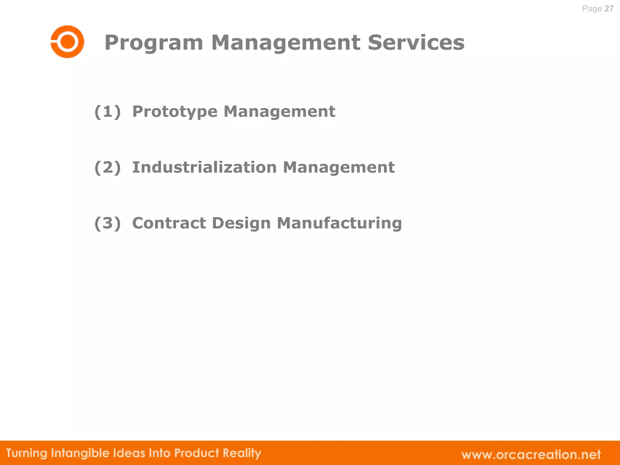 Page 27



                 Program Management Services


               (1) Prototype Management


               (2) Industrialization Management


               (3) Contract Design Manufacturing




Turning Intangible Ideas Into Product Reality      www.orcacreation.net
 