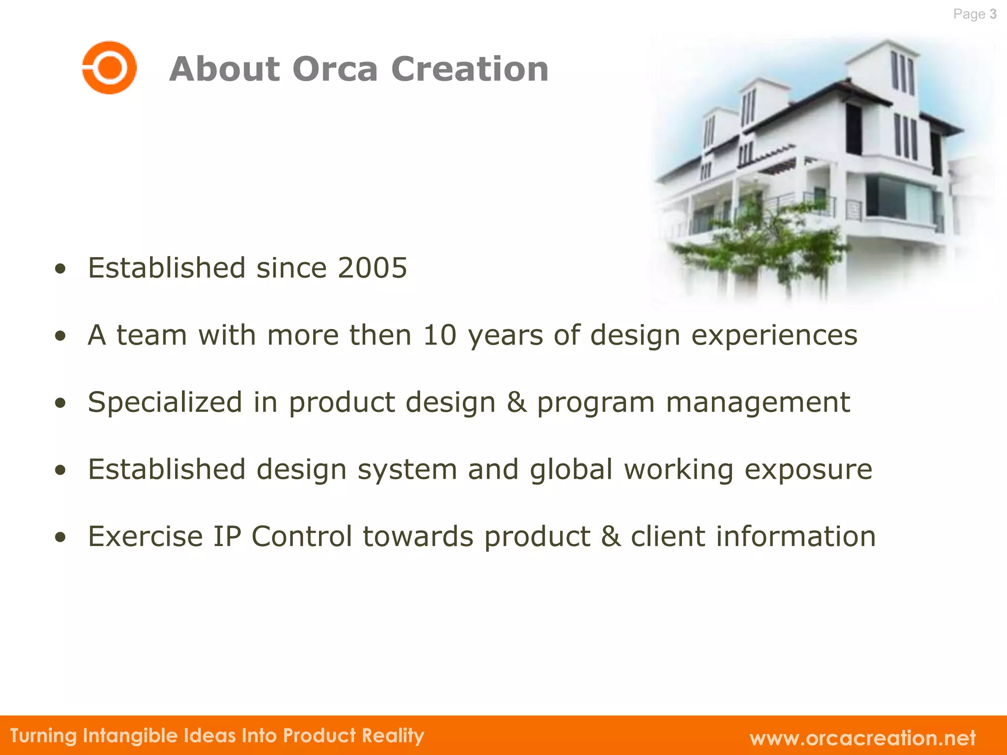 Page 3



                 About Orca Creation




    • Established since 2005

    • A team with more then 10 years of design experiences

    • Specialized in product design & program management

    • Established design system and global working exposure

    • Exercise IP Control towards product & client information




Turning Intangible Ideas Into Product Reality        www.orcacreation.net
 