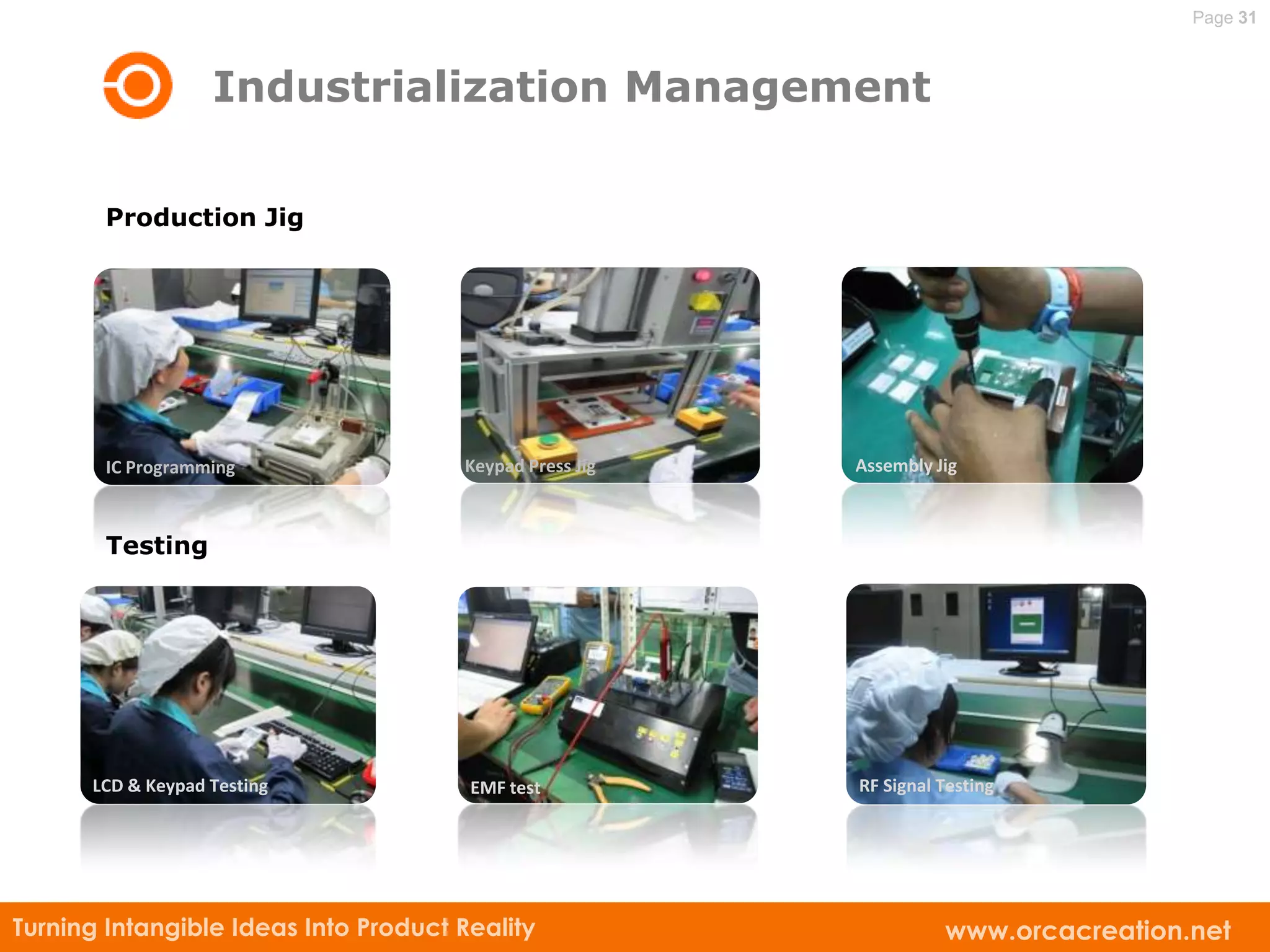 Page 31



                   Industrialization Management

       Production Jig




        IC Programming                Keypad Press Jig   Assembly Jig



        Testing




      LCD & KeypadLine
        Production Testing             EMF test          RF Signal Testing




Turning Intangible Ideas Into Product Reality                      www.orcacreation.net
 