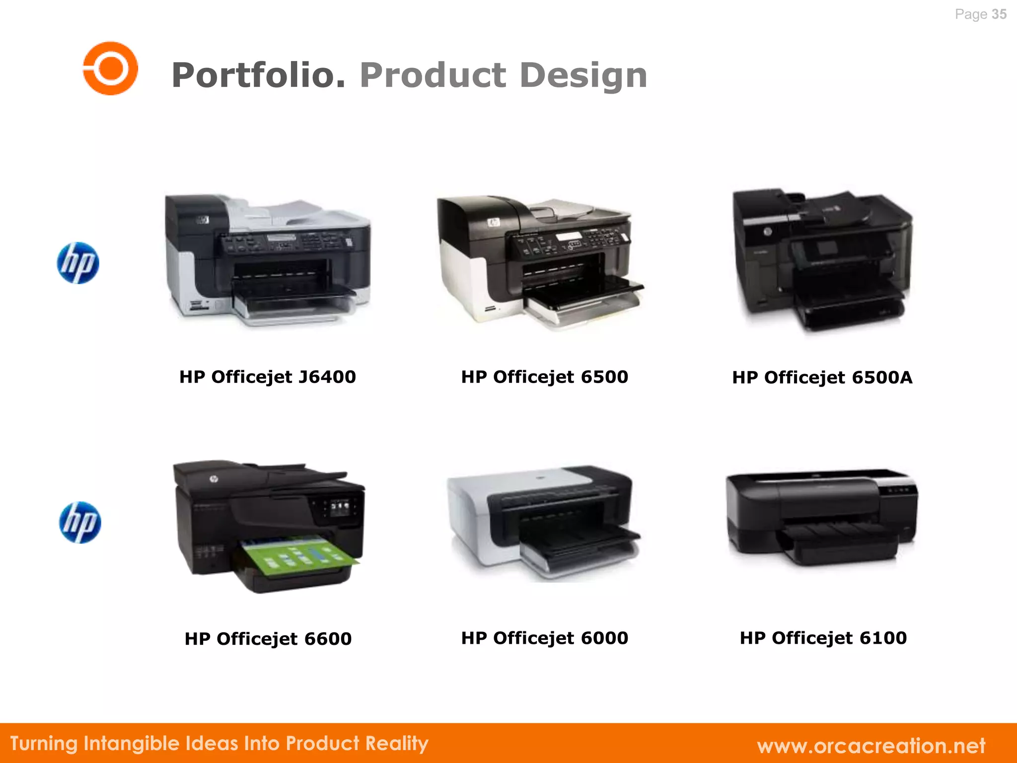Page 35



                 Portfolio. Product Design




                  HP Officejet J6400            HP Officejet 6500   HP Officejet 6500A




                  HP Officejet 6600             HP Officejet 6000   HP Officejet 6100




Turning Intangible Ideas Into Product Reality                         www.orcacreation.net
 