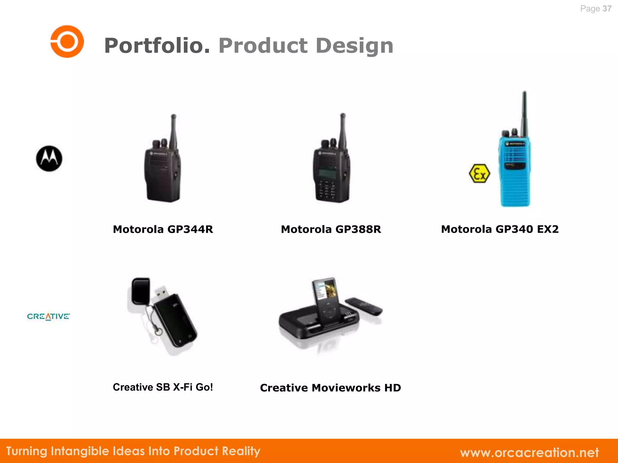Page 37



                 Portfolio. Product Design




                  Motorola GP344R               Motorola GP388R      Motorola GP340 EX2




                  Creative SB X-Fi Go!      Creative Movieworks HD




Turning Intangible Ideas Into Product Reality                          www.orcacreation.net
 