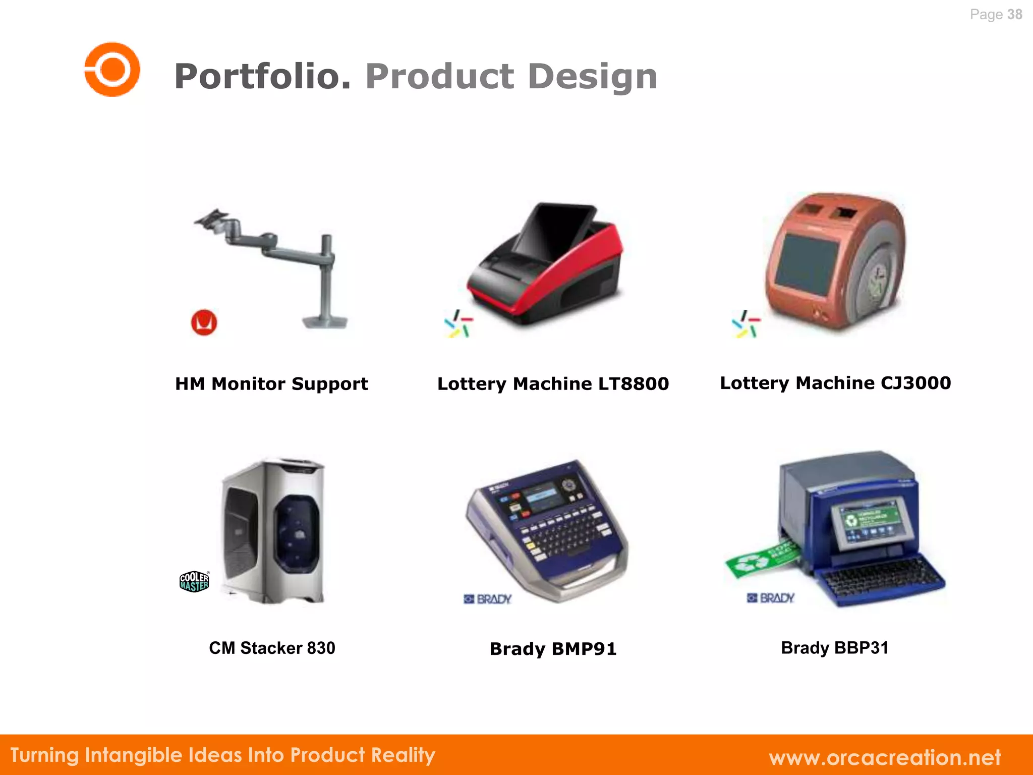 Page 38



                 Portfolio. Product Design




                 HM Monitor Support             Lottery Machine LT8800   Lottery Machine CJ3000




                    CM Stacker 830                  Brady BMP91               Brady BBP31




Turning Intangible Ideas Into Product Reality                                www.orcacreation.net
 