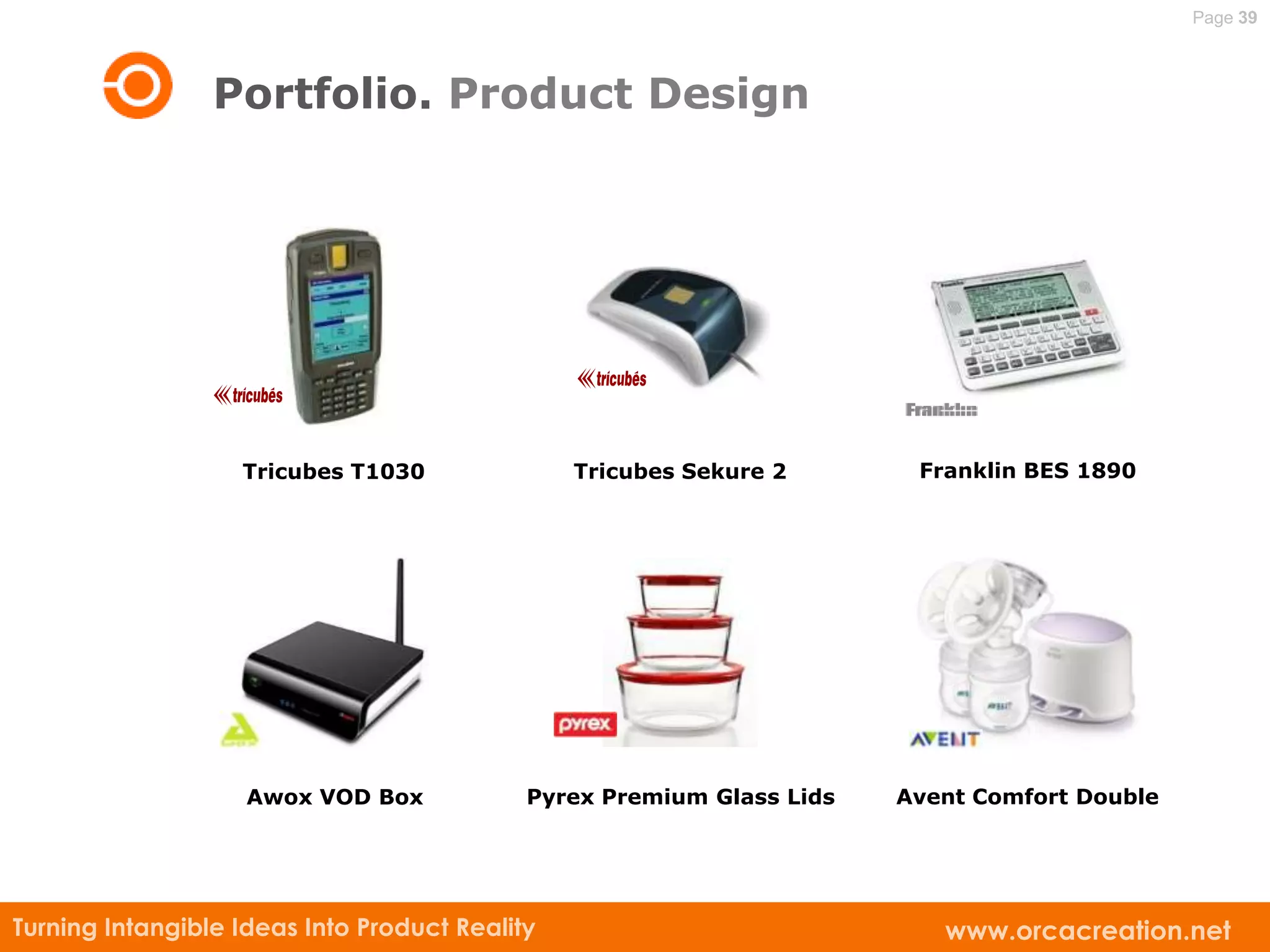 Page 39



                 Portfolio. Product Design




                   Tricubes T1030               Tricubes Sekure 2       Franklin BES 1890




                    Awox VOD Box            Pyrex Premium Glass Lids   Avent Comfort Double




Turning Intangible Ideas Into Product Reality                             www.orcacreation.net
 