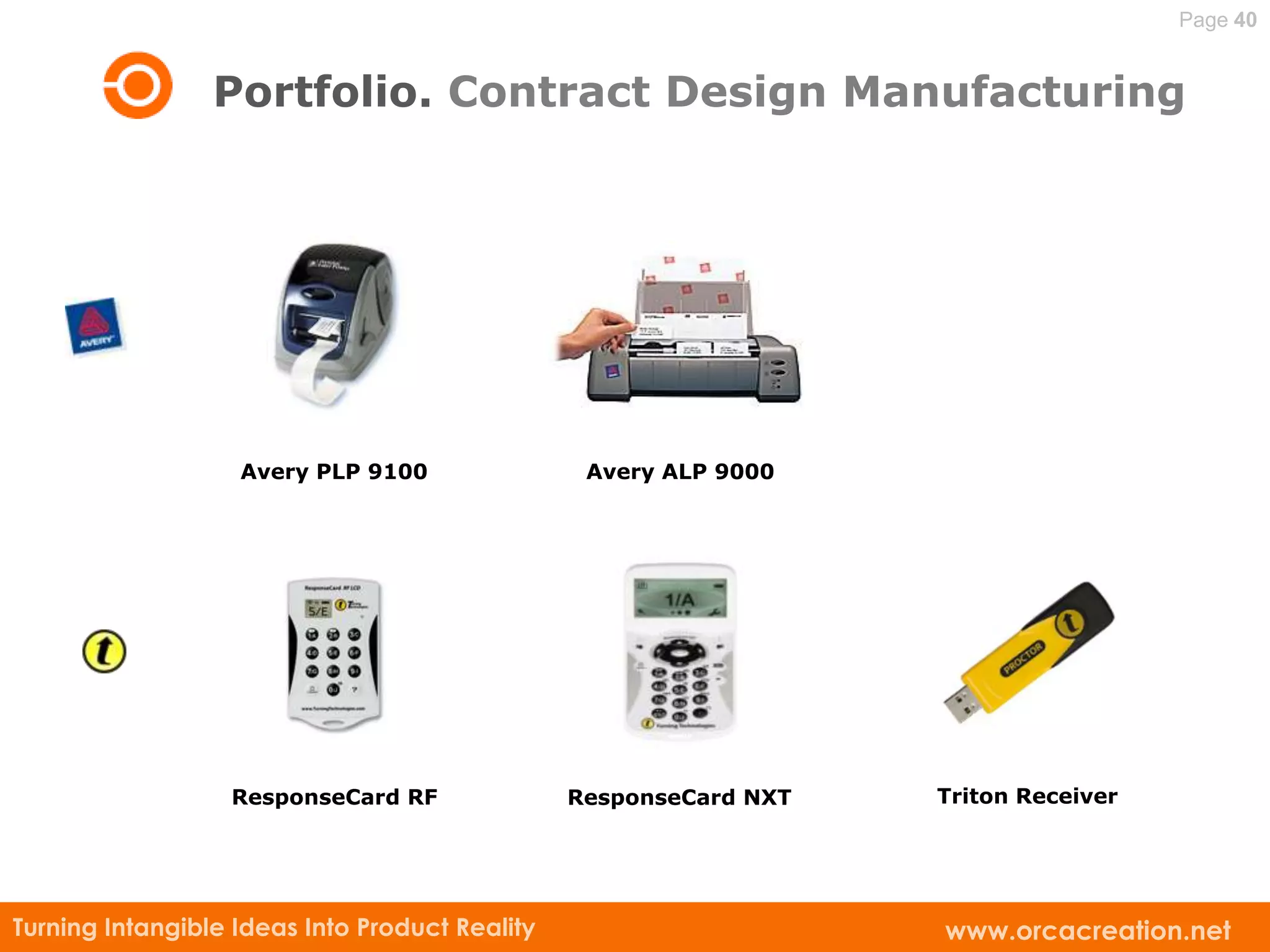 Page 40


                 Portfolio. Contract Design Manufacturing




                   Avery PLP 9100                Avery ALP 9000




                  ResponseCard RF               ResponseCard NXT   Triton Receiver




Turning Intangible Ideas Into Product Reality                      www.orcacreation.net
 
