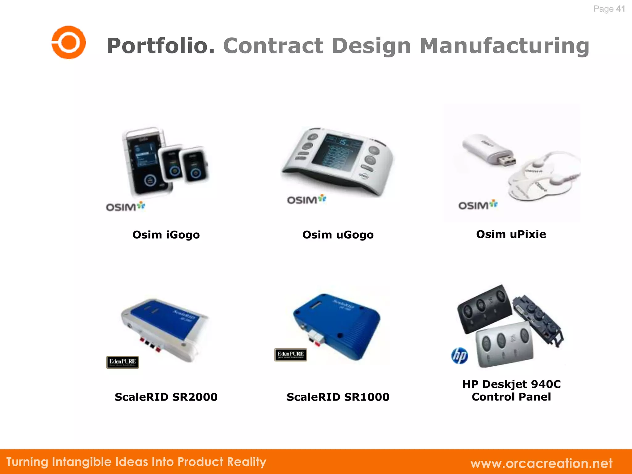 Page 41



                 Portfolio. Contract Design Manufacturing




                     Osim iGogo                   Osim uGogo        Osim uPixie




                                                                  HP Deskjet 940C
                  ScaleRID SR2000               ScaleRID SR1000    Control Panel




Turning Intangible Ideas Into Product Reality                      www.orcacreation.net
 