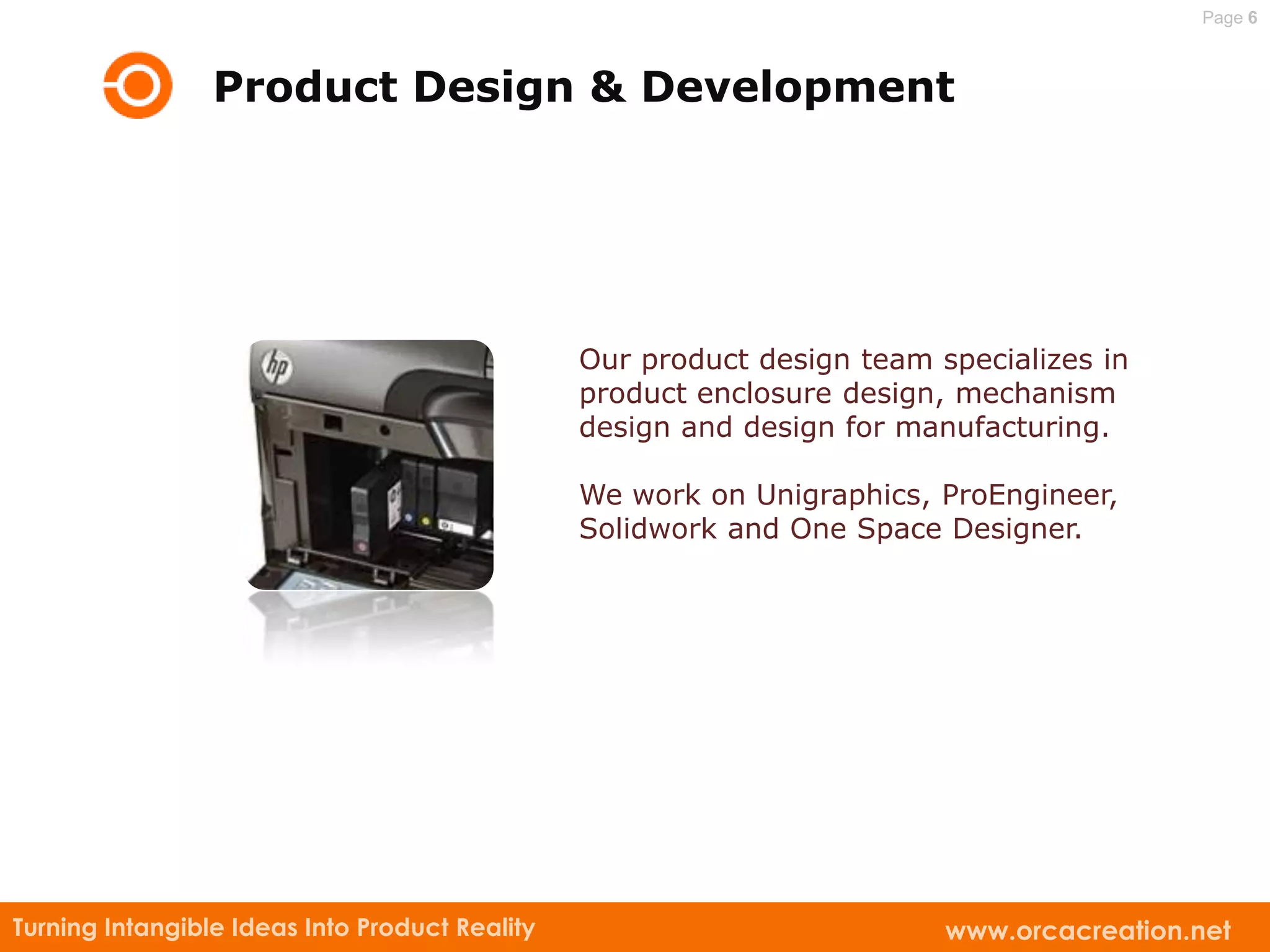 Page 6



                 Product Design & Development




                                                Our product design team specializes in
                                                product enclosure design, mechanism
                                                design and design for manufacturing.

                                                We work on Unigraphics, ProEngineer,
                                                Solidwork and One Space Designer.




Turning Intangible Ideas Into Product Reality                            www.orcacreation.net
 