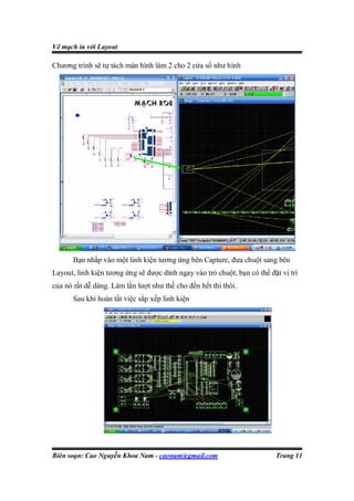 Vẽ mạch in với Layout

Chương trình sẽ tự tách màn hình làm 2 cho 2 cửa số như hình




       Bạn nhắp vào một linh kiện tương ứng bên Capture, đưa chuột sang bên
Layout, linh kiện tương ứng sẽ được dính ngay vào trỏ chuột, bạn có thể đặt vị trí
của nó rất dễ dàng. Làm lần lượt như thế cho đến hết thì thôi.
       Sau khi hoàn tất việc sắp xếp linh kiện




Biên soạn: Cao Nguyễn Khoa Nam - caonam@gmail.com                         Trang 11
 