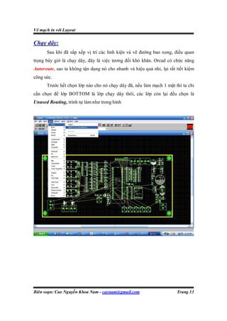 Vẽ mạch in với Layout

Chạy dây:
      Sau khi đã sắp xếp vị trí các linh kiện và vẽ đường bao xong, điều quan
trọng bây giờ là chạy dây, đây là việc tương đối khó khăn. Orcad có chức năng
Autoroute, sao ta không tận dụng nó cho nhanh và hiệu quả nhỉ, lại rất tiết kiệm
công sức.
      Trước hết chọn lớp nào cho nó chạy dây đã, nếu làm mạch 1 mặt thì ta chỉ
cần chọn để lớp BOTTOM là lớp chạy dây thôi, các lớp còn lại đều chọn là
Unused Routing, trình tự làm như trong hình




Biên soạn: Cao Nguyễn Khoa Nam - caonam@gmail.com                      Trang 13
 