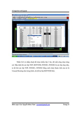 Vẽ mạch in với Layout




      Nhấn Ctrl và nhắp chuột để chọn nhiều lớp 1 lúc, đỡ mất công chọn từng
cái. Mặc định thì các lớp TOP, BOTTOM, INNER1, INNER2 là các lớp chạy dây,
ta tắt bớt các lớp TOP, INNER1, INNER2 bằng cách chọn thuộc tính của nó là
Unused Routing như trong hình, chỉ để lại lớp BOTTOM thôi.




Biên soạn: Cao Nguyễn Khoa Nam - caonam@gmail.com                  Trang 14
 