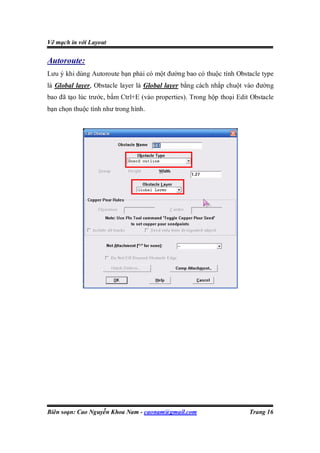 Vẽ mạch in với Layout

Autoroute:
Lưu ý khi dùng Autoroute bạn phải có một đường bao có thuộc tính Obstacle type
là Global layer, Obstacle layer là Global layer bằng cách nhắp chuột vào đường
bao đã tạo lúc trước, bấm Ctrl+E (vào properties). Trong hộp thoại Edit Obstacle
bạn chọn thuộc tính như trong hình.




Biên soạn: Cao Nguyễn Khoa Nam - caonam@gmail.com                      Trang 16
 