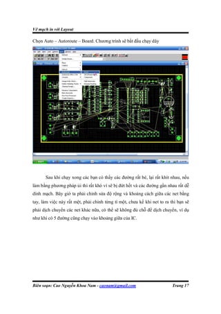 Vẽ mạch in với Layout

Chọn Auto – Autoroute – Board. Chương trình sẽ bắt đầu chạy dây




      Sau khi chạy xong các bạn có thấy các đường rất bé, lại rất khít nhau, nếu
làm bằng phương pháp ủi thì rất khó vì sẽ bị đứt hết và các đường gần nhau rất dễ
dính mạch. Bây giờ ta phải chỉnh sửa độ rộng và khoảng cách giữa các net bằng
tay, làm việc này rất mệt, phải chỉnh từng tí một, chưa kể khi net to ra thì bạn sẽ
phải dịch chuyển các net khác nữa, có thể sẽ không đủ chỗ để dịch chuyển, ví dụ
như khi có 5 đường cũng chạy vào khoảng giữa của IC.




Biên soạn: Cao Nguyễn Khoa Nam - caonam@gmail.com                         Trang 17
 