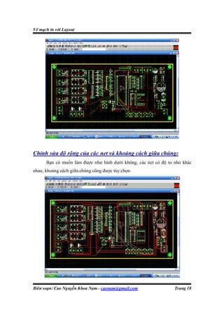 Vẽ mạch in với Layout




Chỉnh sửa độ rộng của các net và khoảng cách giữa chúng:
      Bạn có muốn làm được như hình dưới không, các net có độ to nhỏ khác
nhau, khoảng cách giữa chúng cũng được tùy chọn




Biên soạn: Cao Nguyễn Khoa Nam - caonam@gmail.com                Trang 18
 