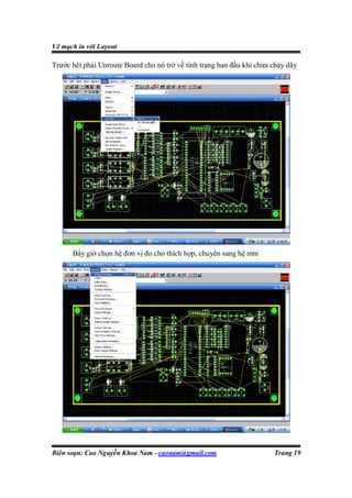 Vẽ mạch in với Layout

Trước hêt phải Unroute Board cho nó trở về tình trạng ban đầu khi chưa chạy dây




      Bây giờ chọn hệ đơn vị đo cho thích hợp, chuyển sang hệ mm




Biên soạn: Cao Nguyễn Khoa Nam - caonam@gmail.com                      Trang 19
 