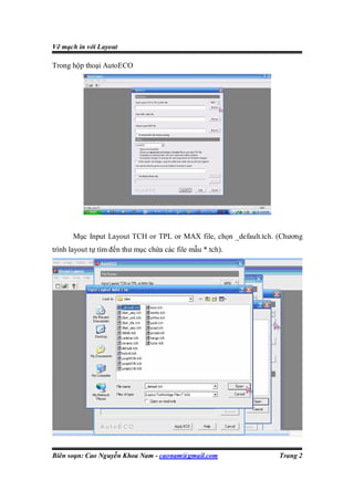 Vẽ mạch in với Layout

Trong hộp thoại AutoECO




      Mục Input Layout TCH or TPL or MAX file, chọn _default.tch. (Chương
trình layout tự tìm đến thư mục chứa các file mẫu *.tch).




Biên soạn: Cao Nguyễn Khoa Nam - caonam@gmail.com                 Trang 2
 