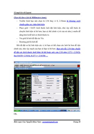 Vẽ mạch in với Layout

Chọn hệ đơn vị đo là Millimeters (mm):
   -   Visible Grid bạn nên chọn là 2.54 thay vì 0, 2.54mm là khoảng cách
       chuẩn giữa các chân linh kiện
   -   Place grid = 0.635: kích thước lưới đặt linh kiện, như vậy mỗi bước di
       chuyển linh kiện sẽ bé hơn, bạn có thể chỉnh vị trí của nó như ý muốn dễ
       dàng hơn là để lưới có thích thước to.
   -   Via grid là lưới để đặt các Via
   -   Routing grid là lưới để
   Khi đã đặt sơ bộ linh kiện các vị trí bạn có thể chọn các lưới bé hơn để tiện
chỉnh sửa, như vậy mạch của bạn sẽ đẹp và bé hơn. Bạn nên lấy 2.54 làm chuẩn
để đặt các kích thước lưới khác là bội hoặc ước của 2.54 như 1.27( = 2.54/2),
hay 0.635(= 2.54/4), 0.127 ( = 2.54/20) …




OK.


Biên soạn: Cao Nguyễn Khoa Nam - caonam@gmail.com                      Trang 20
 