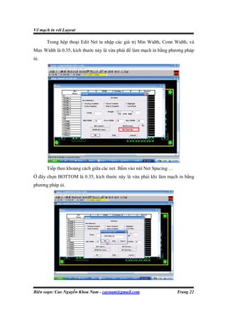 Vẽ mạch in với Layout

      Trong hộp thoại Edit Net ta nhập các giá trị Min Width, Conn Width, và
Max Width là 0.35, kích thước này là vừa phải để làm mạch in bằng phương pháp
ủi.




      Tiếp theo khoảng cách giữa các net. Bấm vào nút Net Spacing …
Ở đây chọn BOTTOM là 0.35, kích thước này là vừa phải khi làm mạch in bằng
phương pháp ủi.




Biên soạn: Cao Nguyễn Khoa Nam - caonam@gmail.com                     Trang 22
 