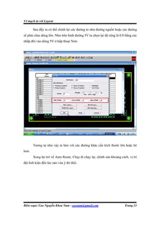 Vẽ mạch in với Layout

       Sau đấy ta có thể chỉnh lại các đường to như đường nguồn hoặc các đường
sẽ phải chịu dòng lớn. Như trên hình đường 5V ta chọn lại độ rộng là 0.8 bằng các
nhắp đôi vào dòng 5V ở hộp thoại Nets




       Tương tự như vậy ta làm với các đường khác cần kích thước lớn hoặc bé
hơn.
       Xong lại trở về Auto Route. Chạy đi chạy lại, chỉnh sửa khoảng cách, vị trí
đặt linh kiện đến lúc nào vừa ý thì thôi.




Biên soạn: Cao Nguyễn Khoa Nam - caonam@gmail.com                        Trang 23
 