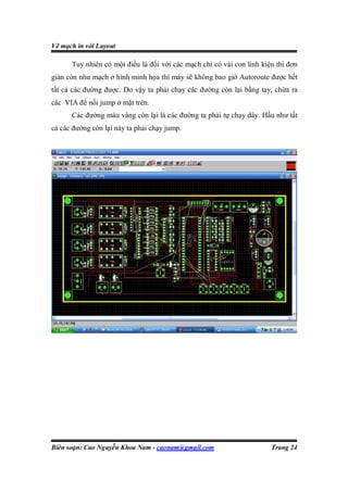 Vẽ mạch in với Layout

      Tuy nhiên có một điều là đối với các mạch chỉ có vài con linh kiện thì đơn
giản còn như mạch ở hình minh họa thì máy sẽ không bao giờ Autoroute được hết
tất cả các đường được. Do vậy ta phải chạy các đường còn lại bằng tay, chừa ra
các VIA để nối jump ở mặt trên.
      Các đường màu vàng còn lại là các đường ta phải tự chạy dây. Hầu như tất
cả các đường còn lại này ta phải chạy jump.




Biên soạn: Cao Nguyễn Khoa Nam - caonam@gmail.com                      Trang 24
 