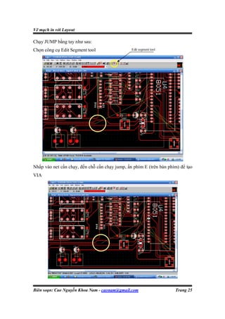 Vẽ mạch in với Layout

Chạy JUMP bằng tay như sau:
Chọn công cụ Edit Segment tool                  Edit segment tool




Nhắp vào net cần chạy, đến chỗ cần chạy jump, ấn phím E (trên bàn phím) để tạo
VIA




Biên soạn: Cao Nguyễn Khoa Nam - caonam@gmail.com                    Trang 25
 
