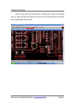 Vẽ mạch in với Layout

      Tiếp tục nhảy qua nào! Bạn đừng để ý 2 đường đỏ cắt nhau, tí nữa chỉnh
sữa sau. Nhảy qua đến chỗ trống lại ấn E (tạo VIA). Cứ làm như thế cho đến khi
hết các đường chưa chạy thì thôi.




Biên soạn: Cao Nguyễn Khoa Nam - caonam@gmail.com                    Trang 27
 