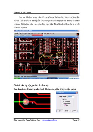 Vẽ mạch in với Layout

      Sau khi đã chạy xong, bây giờ cần xóa các đường chạy jump cắt nhau lúc
nãy đi. Đưa chuột đến đường cần xóa, bấm phím Dellete (trên bàn phím), nó sẽ trở
về trạng thái đường màu vàng như chưa chạy dây, đây chính là những chỗ ta sẽ nối
JUMP ở mặt trên.




                               JUMPER




Chỉnh sửa độ rộng của các đường:
Bạn đưa chuột đến đường cần chỉnh độ rộng, ấn phím W (trên bàn phím)




Biên soạn: Cao Nguyễn Khoa Nam - caonam@gmail.com                      Trang 28
 