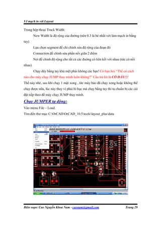 Vẽ mạch in với Layout

Trong hộp thoại Track Width:
         New Width là độ rộng của đường (nên 0.3 là bé nhất với làm mạch in bằng
tay).
         Lựa chọn segment để chỉ chỉnh sửa độ rộng của đoạn đó
         Connection để chỉnh sửa phần nối giữa 2 điểm
         Net để chỉnh độ rộng cho tất cả các đường có liên kết với nhau (tức có nối
nhau).
         Chạy dây bằng tay khá mệt phải không các bạn! Có bạn hỏi “Thể có cách
nào cho máy chạy JUMP thay mình luôn không?” Câu trả lời là CÓ ĐẤY!!!
Thế này nhé, sau khi chạy 1 mặt xong , tức máy báo đã chạy xong hoặc không thể
chạy được nữa, lúc này thay vì phải hì hục mà chạy bằng tay thì ta chuẩn bị các cài
đặt tiếp theo để máy chạy JUMP thay mình.
Chạy JUMPER tự động:
Vào menu File – Load.
Tìm đến thư mục C:OrCADOrCAD_10.5toolslayout_plusdata




Biên soạn: Cao Nguyễn Khoa Nam - caonam@gmail.com                           Trang 29
 